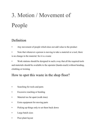 3. Motion / Movement of
People
Definition
• Any movement of people which does not add value to the product
• Note that whenever a person is moving to take a material or a tool, there
is no change in the material. So it is a waste
• Work stations should be designed in such a way that all the required tools
and materials should be available to the operator (hands-reach) without bending,
climbing or twisting
How to spot this waste in the shop floor?
• Searching for tools and parts
• Excessive reaching or bending
• Material too far apart (walk time)
• Extra equipment for moving parts
• Picking up things only to set them back down
• Large batch sizes
• Poor plant layout
 