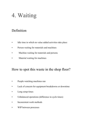 4. Waiting
Definition
• Idle time in which no value added activities take place
• Person waiting for materials and machines
• Machine waiting for materials and persons
• Material waiting for machines
How to spot this waste in the shop floor?
• People watching machines run
• Lack of concern for equipment breakdowns or downtime
• Long setup times
• Unbalanced operations (difference in cycle times)
• Inconsistent work methods
• WIP between processes
 