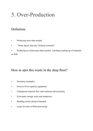 5. Over-Production
Definition
• Producing more than needed
• ‘Work ahead’ than the “Internal customer”
• Producing at a faster pace than needed, resulting in piling up of materials
as WIP
How to spot this waste in the shop floor?
• Inventory stockpiles
• Extra or Over-capacity equipment
• Unbalanced material flow and confusion about priority
• Extra parts storage racks and manpower
• Building stocks ahead of demand
• Large lot sizes or batch processing
 