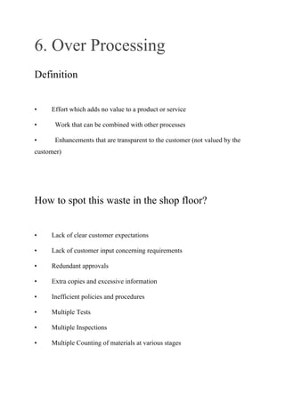 6. Over Processing
Definition
• Effort which adds no value to a product or service
• Work that can be combined with other processes
• Enhancements that are transparent to the customer (not valued by the
customer)
How to spot this waste in the shop floor?
• Lack of clear customer expectations
• Lack of customer input concerning requirements
• Redundant approvals
• Extra copies and excessive information
• Inefficient policies and procedures
• Multiple Tests
• Multiple Inspections
• Multiple Counting of materials at various stages
 
