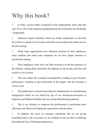 Why this book?
• In India, several studies conducted on the employability skills state that
only 5% to 10% of the Engineers graduating from the Institutions are Job-Ready
/ Employable.
• Industries require workforce which are readily employable, so that they
do not have to spend a lot of money and effort on providing basic skills and on-
the-Job training
• While large organisations have Induction training for their employees,
many medium and small scale companies do not have proper structure to
provide this training
• Their employees work with very little awareness of the best practices of
the industry, making them frustrated, fire-fighting for day-to-day activities and
results in a lot of stress
• This also makes the companies uncompetitive, leading to poor business
performance, resulting in poor motivation of the people, and this becomes a
vicious cycle
• This publication is aimed at providing the fundamentals of manufacturing
management which are not offered by any of our institutions/curriculum to
Engineers and Diploma Holders who are joining Manufacturing Industry
• This is our initiative to empower the professionals in performing more
efficiently and effectively helping the organization and the nation
• In addition, this gives us immense satisfaction that we are giving
something back to the ecosystem we are working in and are able to challenge
the traditional way of thinking and practices.
 
