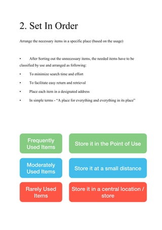 2. Set In Order
Arrange the necessary items in a specific place (based on the usage)
• After Sorting out the unnecessary items, the needed items have to be
classified by use and arranged as following:
• To minimize search time and effort
• To facilitate easy return and retrieval
• Place each item in a designated address
• In simple terms - “A place for everything and everything in its place”
Frequently
Used Items
Moderately
Used Items
Rarely Used
Items
Store it in the Point of Use
Store it at a small distance
Store it in a central location /
store
 