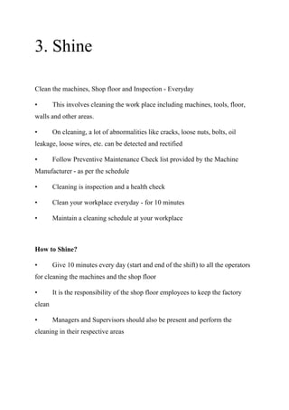 3. Shine
Clean the machines, Shop floor and Inspection - Everyday
• This involves cleaning the work place including machines, tools, floor,
walls and other areas.
• On cleaning, a lot of abnormalities like cracks, loose nuts, bolts, oil
leakage, loose wires, etc. can be detected and rectified
• Follow Preventive Maintenance Check list provided by the Machine
Manufacturer - as per the schedule
• Cleaning is inspection and a health check
• Clean your workplace everyday - for 10 minutes
• Maintain a cleaning schedule at your workplace
How to Shine?
• Give 10 minutes every day (start and end of the shift) to all the operators
for cleaning the machines and the shop floor
• It is the responsibility of the shop floor employees to keep the factory
clean
• Managers and Supervisors should also be present and perform the
cleaning in their respective areas
 
