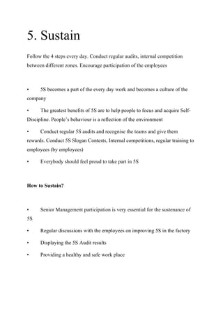 5. Sustain
Follow the 4 steps every day. Conduct regular audits, internal competition
between different zones. Encourage participation of the employees
• 5S becomes a part of the every day work and becomes a culture of the
company
• The greatest benefits of 5S are to help people to focus and acquire Self-
Discipline. People’s behaviour is a reflection of the environment
• Conduct regular 5S audits and recognise the teams and give them
rewards. Conduct 5S Slogan Contests, Internal competitions, regular training to
employees (by employees)
• Everybody should feel proud to take part in 5S
How to Sustain?
• Senior Management participation is very essential for the sustenance of
5S
• Regular discussions with the employees on improving 5S in the factory
• Displaying the 5S Audit results
• Providing a healthy and safe work place
 