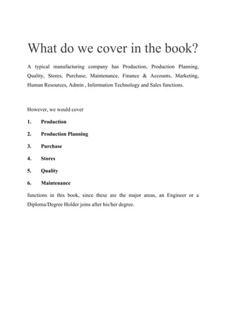 What do we cover in the book?
A typical manufacturing company has Production, Production Planning,
Quality, Stores, Purchase, Maintenance, Finance & Accounts, Marketing,
Human Resources, Admin , Information Technology and Sales functions.
However, we would cover
1. Production
2. Production Planning
3. Purchase
4. Stores
5. Quality
6. Maintenance
functions in this book, since these are the major areas, an Engineer or a
Diploma/Degree Holder joins after his/her degree.
 