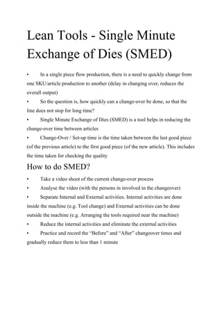 Lean Tools - Single Minute
Exchange of Dies (SMED)
• In a single piece flow production, there is a need to quickly change from
one SKU/article production to another (delay in changing over, reduces the
overall output)
• So the question is, how quickly can a change-over be done, so that the
line does not stop for long time?
• Single Minute Exchange of Dies (SMED) is a tool helps in reducing the
change-over time between articles
• Change-Over / Set-up time is the time taken between the last good piece
(of the previous article) to the first good piece (of the new article). This includes
the time taken for checking the quality
How to do SMED?
• Take a video shoot of the current change-over process
• Analyse the video (with the persons in involved in the changeover)
• Separate Internal and External activities. Internal activities are done
inside the machine (e.g. Tool change) and External activities can be done
outside the machine (e.g. Arranging the tools required near the machine)
• Reduce the internal activities and eliminate the external activities
• Practice and record the “Before” and “After” changeover times and
gradually reduce them to less than 1 minute
 