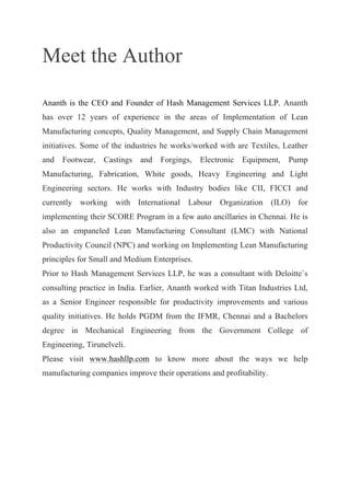 Meet the Author
Ananth is the CEO and Founder of Hash Management Services LLP. Ananth
has over 12 years of experience in the areas of Implementation of Lean
Manufacturing concepts, Quality Management, and Supply Chain Management
initiatives. Some of the industries he works/worked with are Textiles, Leather
and Footwear, Castings and Forgings, Electronic Equipment, Pump
Manufacturing, Fabrication, White goods, Heavy Engineering and Light
Engineering sectors. He works with Industry bodies like CII, FICCI and
currently working with International Labour Organization (ILO) for
implementing their SCORE Program in a few auto ancillaries in Chennai. He is
also an empaneled Lean Manufacturing Consultant (LMC) with National
Productivity Council (NPC) and working on Implementing Lean Manufacturing
principles for Small and Medium Enterprises.
Prior to Hash Management Services LLP, he was a consultant with Deloitte`s
consulting practice in India. Earlier, Ananth worked with Titan Industries Ltd,
as a Senior Engineer responsible for productivity improvements and various
quality initiatives. He holds PGDM from the IFMR, Chennai and a Bachelors
degree in Mechanical Engineering from the Government College of
Engineering, Tirunelveli.
Please visit www.hashllp.com to know more about the ways we help
manufacturing companies improve their operations and profitability.
 