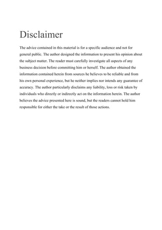 Disclaimer
The advice contained in this material is for a specific audience and not for
general public. The author designed the information to present his opinion about
the subject matter. The reader must carefully investigate all aspects of any
business decision before committing him or herself. The author obtained the
information contained herein from sources he believes to be reliable and from
his own personal experience, but he neither implies nor intends any guarantee of
accuracy. The author particularly disclaims any liability, loss or risk taken by
individuals who directly or indirectly act on the information herein. The author
believes the advice presented here is sound, but the readers cannot hold him
responsible for either the take or the result of those actions.
 
