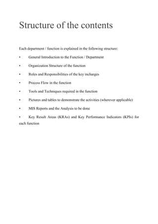 Structure of the contents
Each department / function is explained in the following structure:
• General Introduction to the Function / Department
• Organization Structure of the function
• Roles and Responsibilities of the key incharges
• Process Flow in the function
• Tools and Techniques required in the function
• Pictures and tables to demonstrate the activities (wherever applicable)
• MIS Reports and the Analysis to be done
• Key Result Areas (KRAs) and Key Performance Indicators (KPIs) for
each function
 