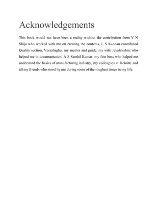 Acknowledgements
This book would not have been a reality without the contribution from V N
Shiju who worked with me on creating the contents, L S Kannan contributed
Quality section, Veerabaghu, my mentor and guide, my wife Jeyalakshmi who
helped me in documentation, A S Senthil Kumar, my first boss who helped me
understand the basics of manufacturing industry, my colleagues at Deloitte and
all my friends who stood by me during some of the toughest times in my life.
 