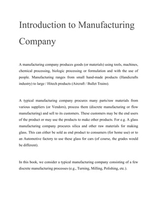 Introduction to Manufacturing
Company
A manufacturing company produces goods (or materials) using tools, machines,
chemical processing, biologic processing or formulation and with the use of
people. Manufacturing ranges from small hand-made products (Handicrafts
industry) to large / Hitech products (Aircraft / Bullet Trains).
A typical manufacturing company procures many parts/raw materials from
various suppliers (or Vendors), process them (discrete manufacturing or flow
manufacturing) and sell to its customers. These customers may be the end users
of the product or may use the products to make other products. For e.g. A glass
manufacturing company procures silica and other raw materials for making
glass. This can either be sold as end product to consumers (for home use) or to
an Automotive factory to use these glass for cars (of course, the grades would
be different).
In this book, we consider a typical manufacturing company consisting of a few
discrete manufacturing processes (e.g., Turning, Milling, Polishing, etc.).
 