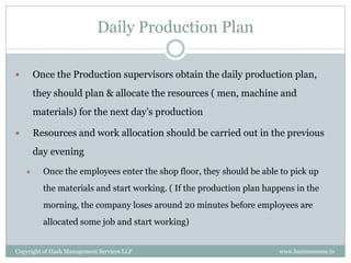 Daily Production Plan

       Once the Production supervisors obtain the daily production plan,
        they should plan & allocate the resources ( men, machine and
        materials) for the next day’s production

       Resources and work allocation should be carried out in the previous
        day evening
         Once the employees enter the shop floor, they should be able to pick up
          the materials and start working. ( If the production plan happens in the
          morning, the company loses around 20 minutes before employees are
          allocated some job and start working)


Copyright of Hash Management Services LLP                              www.businessense.in
 