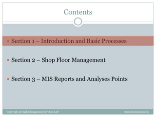 Contents


 Section 1 – Introduction and Basic Processes


 Section 2 – Shop Floor Management


 Section 3 – MIS Reports and Analyses Points




Copyright of Hash Management Services LLP              www.businessense.in
 