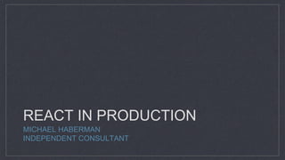 REACT IN PRODUCTION
MICHAEL HABERMAN
INDEPENDENT CONSULTANT
 