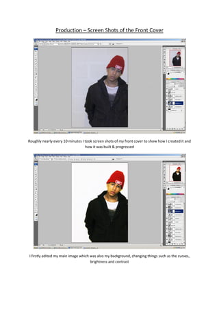 Production – Screen Shots of the Front Cover




Roughly nearly every 10 minutes I took screen shots of my front cover to show how I created it and
                                  how it was built & progressed




I firstly edited my main image which was also my background, changing things such as the curves,
                                     brightness and contrast
 