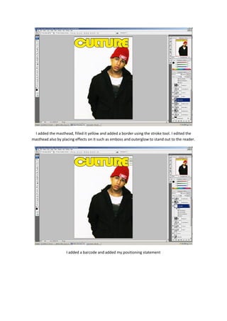 I added the masthead, filled it yellow and added a border using the stroke tool. I edited the
masthead also by placing effects on it such as emboss and outerglow to stand out to the reader.




                    I added a barcode and added my positioning statement
 