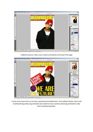 I added my banner, date, issue number and website at the top of the page




I wrote all my cover lines on my cover, positioned and edited them. Then added a flasher. Due to the
   masthead being yellow, big and bold I also made the main coverline yellow big and bold to make
                                     them resemble eachother.
 