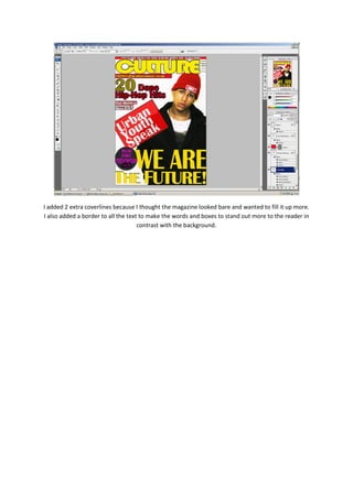 I added 2 extra coverlines because I thought the magazine looked bare and wanted to fill it up more.
I also added a border to all the text to make the words and boxes to stand out more to the reader in
                                     contrast with the background.
 