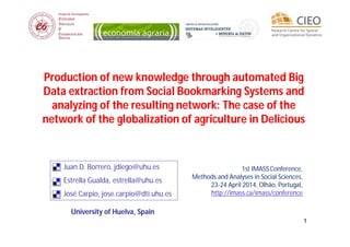 11
Production of new knowledge through automated Big
Data extraction from Social Bookmarking Systems and
analyzing of the resulting network: The case of the
network of the globalization of agriculture in Delicious
1st IMASS Conference,
Methods and Analyses in Social Sciences,
23-24 April 2014, Olhão, Portugal,
http://imass.ca/imass/conference
University of Huelva, Spain
Juan D. Borrero, jdiego@uhu.es
Estrella Gualda, estrella@uhu.es
José Carpio, jose.carpio@dti.uhu.es
 