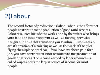 2)Labour
The second factor of production is labor. Labor is the effort that
people contribute to the production of goods and services.
Labor resources include the work done by the waiter who brings
your food at a local restaurant as well as the engineer who
designed the bus that transports you to school. It includes an
artist's creation of a painting as well as the work of the pilot
flying the airplane overhead. If you have ever been paid for a
job, you have contributed labor resources to the production of
goods or services. The income earned by labor resources is
called wages and is the largest source of income for most
people.
 