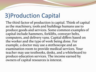 3)Production Capital
The third factor of production is capital. Think of capital
as the machinery, tools and buildings humans use to
produce goods and services. Some common examples of
capital include hammers, forklifts, conveyer belts,
computers, and delivery vans. Capital differs based on
the worker and the type of work being done. For
example, a doctor may use a stethoscope and an
examination room to provide medical services. Your
teacher may use textbooks, desks, and a whiteboard to
produce education services. The income earned by
owners of capital resources is interest.
 