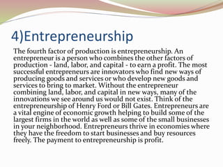 4)Entrepreneurship
The fourth factor of production is entrepreneurship. An
entrepreneur is a person who combines the other factors of
production - land, labor, and capital - to earn a profit. The most
successful entrepreneurs are innovators who find new ways of
producing goods and services or who develop new goods and
services to bring to market. Without the entrepreneur
combining land, labor, and capital in new ways, many of the
innovations we see around us would not exist. Think of the
entrepreneurship of Henry Ford or Bill Gates. Entrepreneurs are
a vital engine of economic growth helping to build some of the
largest firms in the world as well as some of the small businesses
in your neighborhood. Entrepreneurs thrive in economies where
they have the freedom to start businesses and buy resources
freely. The payment to entrepreneurship is profit.
 