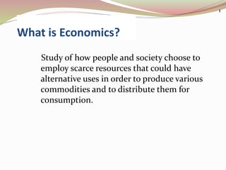 What is Economics?
Study of how people and society choose to
employ scarce resources that could have
alternative uses in order to produce various
commodities and to distribute them for
consumption.
1
 