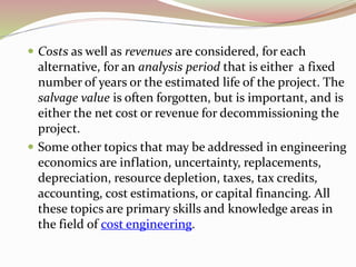  Costs as well as revenues are considered, for each
alternative, for an analysis period that is either a fixed
number of years or the estimated life of the project. The
salvage value is often forgotten, but is important, and is
either the net cost or revenue for decommissioning the
project.
 Some other topics that may be addressed in engineering
economics are inflation, uncertainty, replacements,
depreciation, resource depletion, taxes, tax credits,
accounting, cost estimations, or capital financing. All
these topics are primary skills and knowledge areas in
the field of cost engineering.
 