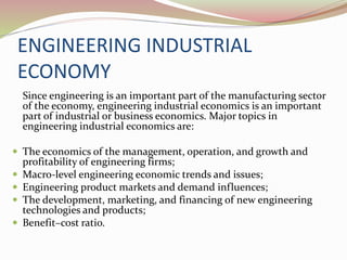ENGINEERING INDUSTRIAL
ECONOMY
Since engineering is an important part of the manufacturing sector
of the economy, engineering industrial economics is an important
part of industrial or business economics. Major topics in
engineering industrial economics are:
 The economics of the management, operation, and growth and
profitability of engineering firms;
 Macro-level engineering economic trends and issues;
 Engineering product markets and demand influences;
 The development, marketing, and financing of new engineering
technologies and products;
 Benefit–cost ratio.
 
