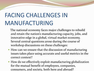 FACING CHALLENGES IN
MANUFACTURING
The national economy faces major challenges to rebuild
and retain the nation’s manufacturing capacity, jobs, and
innovative edge in a global, virtual market economy.
Several central questions arose during the course of
workshop discussions on these challenges:
 How can we ensure that the discussion of manufacturing
issues takes place using accurate and useful metrics in the
correct context?
 How do we effectively exploit manufacturing globalization
for the mutual benefit of employees, companies,
consumers, and society, both here and abroad?
 