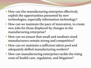  How can the manufacturing enterprise effectively
exploit the opportunities presented by new
technologies, especially information technology?
 How can we maintain the pace of innovation, to create
new jobs for those displaced by changes in the
manufacturing enterprise?
 How can we ensure that small and medium-sized
manufacturers remain strong and competitive?
 How can we maintain a sufficient talent pool and
adequately skilled manufacturing workers?
 How can manufacturing enterprises tackle the rising
costs of health care, regulation, and litigation?
 