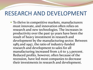RESEARCH AND DEVELOPMENT
 To thrive in competitive markets, manufacturers
must innovate, and innovation often relies on
research and new technologies. The increases in
productivity over the past 50 years have been the
result of heavy investment in research and
development by the manufacturing sector. Between
1983 and 1997, the ratio of industry-funded
research and development to sales for all
manufacturing increased from 2.6 to 3.3 percent.
Reduced profits, however, often because of the
recession, have led most companies to decrease
their investments in research and development.
.
 