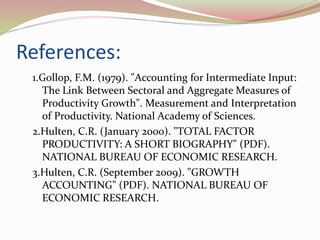 References:
1.Gollop, F.M. (1979). "Accounting for Intermediate Input:
The Link Between Sectoral and Aggregate Measures of
Productivity Growth". Measurement and Interpretation
of Productivity. National Academy of Sciences.
2.Hulten, C.R. (January 2000). "TOTAL FACTOR
PRODUCTIVITY: A SHORT BIOGRAPHY" (PDF).
NATIONAL BUREAU OF ECONOMIC RESEARCH.
3.Hulten, C.R. (September 2009). "GROWTH
ACCOUNTING" (PDF). NATIONAL BUREAU OF
ECONOMIC RESEARCH.
 