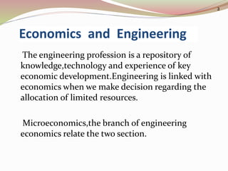 Economics and Engineering
The engineering profession is a repository of
knowledge,technology and experience of key
economic development.Engineering is linked with
economics when we make decision regarding the
allocation of limited resources.
Microeconomics,the branch of engineering
economics relate the two section.
2
 