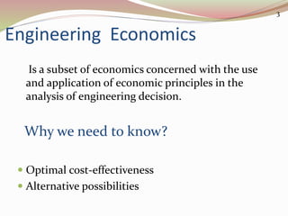 Engineering Economics
Is a subset of economics concerned with the use
and application of economic principles in the
analysis of engineering decision.
Why we need to know?
 Optimal cost-effectiveness
 Alternative possibilities
3
 