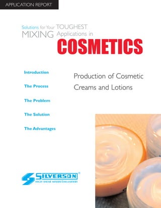 Production of Cosmetic
Creams and Lotions
The Advantages
Introduction
The Process
The Problem
The Solution
HIGH SHEAR MIXERS/EMULSIFIERS
COSMETICS
Solutions for Your TOUGHEST
MIXING Applications in
APPLICATION REPORT
 