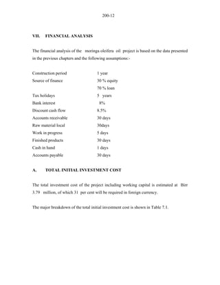200-12 
VII. FINANCIAL ANALYSIS 
The financial analysis of the moringa oleifera oil project is based on the data presented in the previous chapters and the following assumptions:- 
Construction period 1 year 
Source of finance 30 % equity 
70 % loan 
Tax holidays 5 years 
Bank interest 8% 
Discount cash flow 8.5% 
Accounts receivable 30 days 
Raw material local 30days 
Work in progress 5 days 
Finished products 30 days 
Cash in hand 1 days 
Accounts payable 30 days 
A. TOTAL INITIAL INVESTMENT COST 
The total investment cost of the project including working capital is estimated at Birr 3.79 million, of which 31 per cent will be required in foreign currency. 
The major breakdown of the total initial investment cost is shown in Table 7.1.  