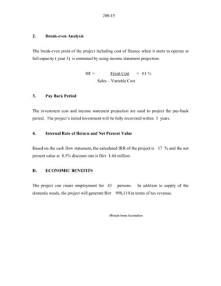 200-15 
2. Break-even Analysis 
The break-even point of the project including cost of finance when it starts to operate at full capacity ( year 3) is estimated by using income statement projection. 
BE = Fixed Cost = 61 % 
Sales – Variable Cost 
3. Pay Back Period 
The investment cost and income statement projection are used to project the pay-back period. The project’s initial investment will be fully recovered within 5 years. 
4. Internal Rate of Return and Net Present Value 
Based on the cash flow statement, the calculated IRR of the project is 17 % and the net present value at 8.5% discount rate is Birr 1.64 million. 
D. ECONOMIC BENEFITS 
The project can create employment for 43 persons. In addition to supply of the domestic needs, the project will generate Birr 998,110 in terms of tax revenue. 
Miracle trees foundation 
