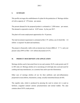 200-3 
I. SUMMARY 
This profile envisages the establishment of a plant for the production of Moringa oleifera oil with a capacity of 279 tonnes per annum. 
The present demand for the proposed product is estimated at 3,500 tonnes per annum. The demand is expected to reach at 8,207 tonnes by the year 2017. 
The plant will create employment opportunities for 43 persons. 
The total investment requirement is estimated at Birr 3.79 million, out of which Birr 1.8 million is required for plant and machinery. 
The project is financially viable with an internal rate of return (IRR) of 17 % and a net present value (NPV) of Birr 1.64 million discounted at 8.5%. 
II. PRODUCT DESCRIPTION AND APPLICATION 
Moringa oleifera seed is harvested from its tree and contains 38.4% crude protein and 35 to 40% tatty oil. Moringa oleifera oil is non-drying oil with high oleic acid and used for cooking and soap manufacture, as a cosmetic base and to provide illumination. 
Other uses of moringa oleifera oil are for their antibiotic and anti-inflammatory propertied to treat arthritis, rheumatism, cramp, sexually transmitted disease & bills. 
The expeller cake, which is produced by pressing the seed to extract oil, is used as fertilizer, coagulant (natural cationic polyelectrolyte) and animal toddler. The cake contains about 58.9% crude protein.  