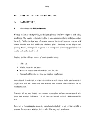 200-4 
III. MARKET STUDY AND PLANT CAPACITY 
A. MARKET STUDY 
1. Past Supply and Present Demand 
Moringa oleifera is a fast growing, aesthetically pleasing small tree adapted to arid, sandy conditions. The species is characterized by its long, drumstick shaped pods that contain its seeds. Within the first year of growth, moringa has been known to grow up to 4 meters and can bear fruit within the same first year. Depending on the purpose and quantity desired, moringa can be grown in a nursery as a community project or on a smaller scale at the family level. 
Moringa oleifera oil has a number of applications including; 
• Edible oil, 
• Oils for cosmetics and soap, 
• Oilcake as animal feed, fertiliser and solid fuel, and 
• Moringa Leaf Powder as a food and nutrition supplement. 
The edible oil is equivalent in every way to Olive oil with similar health benefits and will be produced at a price much less than Olive oil and therefore more affordable for the local population. 
Cosmetic oils are used in skin care, massage preparations and pure natural soap is also made from Moringa oleifera oil. The left over cake have a value as a fertilizer or solid fuel. 
However, in Etrhiopia as the cosmetics manufacturing industry is not well developed it is assumed that at present Moringa oleifera oil will be only used as edible oil.  
