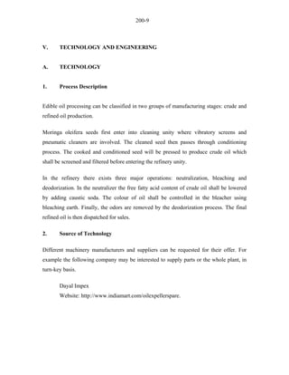 200-9 
V. TECHNOLOGY AND ENGINEERING 
A. TECHNOLOGY 
1. Process Description 
Edible oil processing can be classified in two groups of manufacturing stages: crude and refined oil production. 
Moringa oleifera seeds first enter into cleaning unity where vibratory screens and pneumatic cleaners are involved. The cleaned seed then passes through conditioning process. The cooked and conditioned seed will be pressed to produce crude oil which shall be screened and filtered before entering the refinery unity. 
In the refinery there exists three major operations: neutralization, bleaching and deodorization. In the neutralizer the free fatty acid content of crude oil shall be lowered by adding caustic soda. The colour of oil shall be controlled in the bleacher using bleaching earth. Finally, the odors are removed by the deodorization process. The final refined oil is then dispatched for sales. 
2. Source of Technology 
Different machinery manufacturers and suppliers can be requested for their offer. For example the following company may be interested to supply parts or the whole plant, in turn-key basis. 
Dayal Impex 
Website: http://www.indiamart.com/oilexpellerspare.  