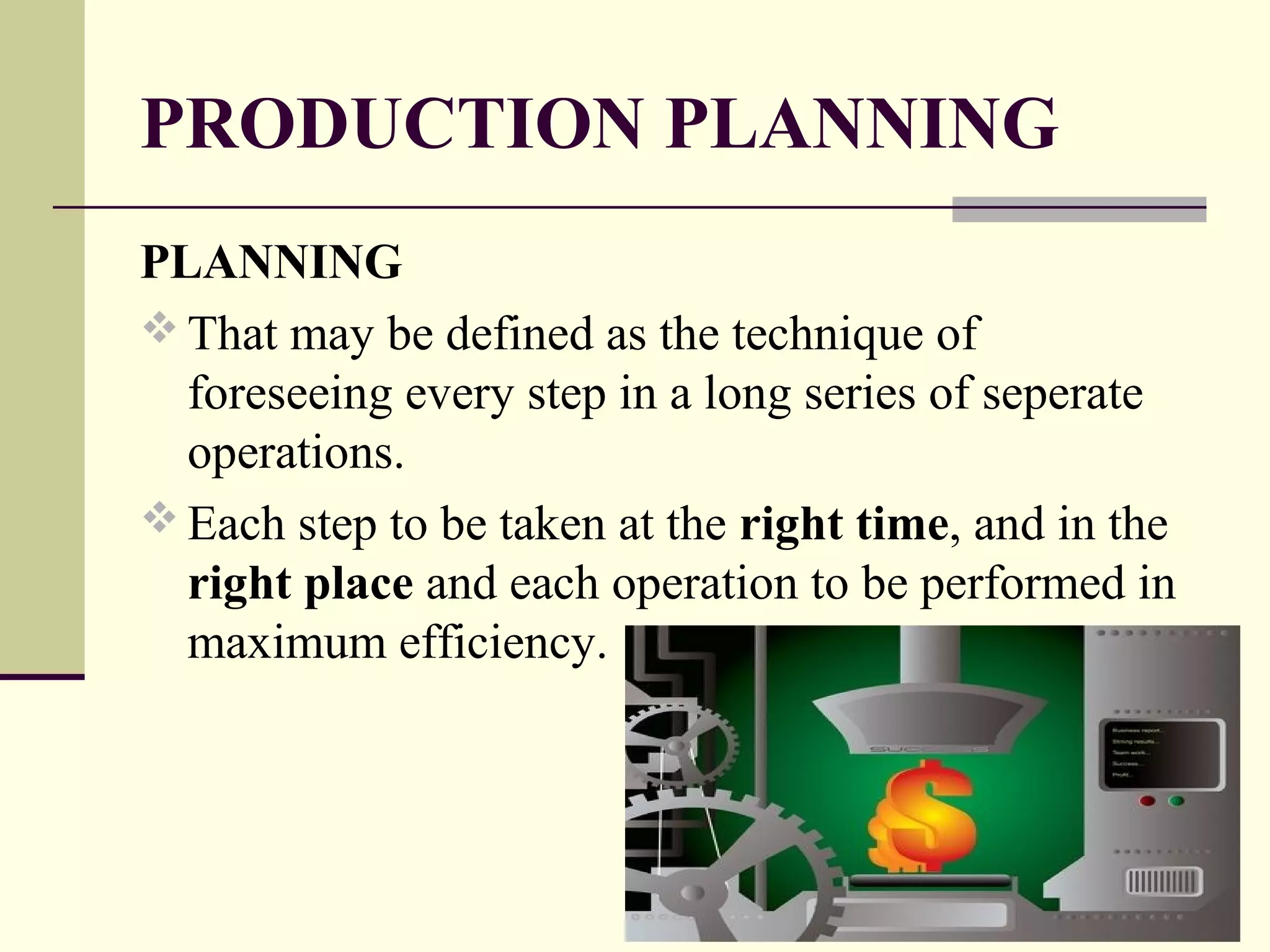 PRODUCTION PLANNING
PLANNING
 That may be defined as the technique of
foreseeing every step in a long series of seperate
operations.
 Each step to be taken at the right time, and in the
right place and each operation to be performed in
maximum efficiency.
 