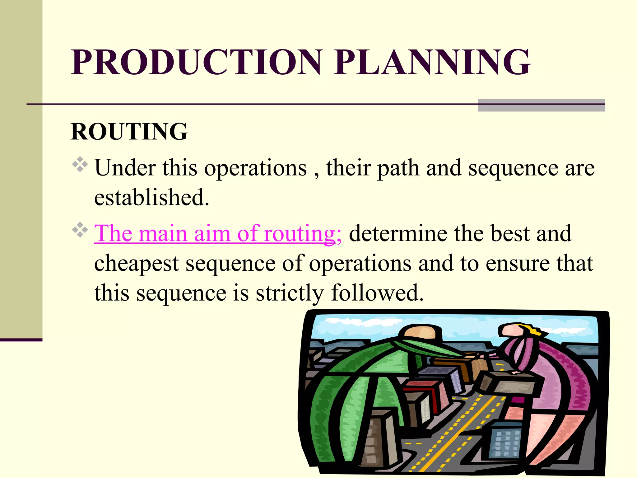 PRODUCTION PLANNING
ROUTING
 Under this operations , their path and sequence are
established.
 The main aim of routing; determine the best and
cheapest sequence of operations and to ensure that
this sequence is strictly followed.
 