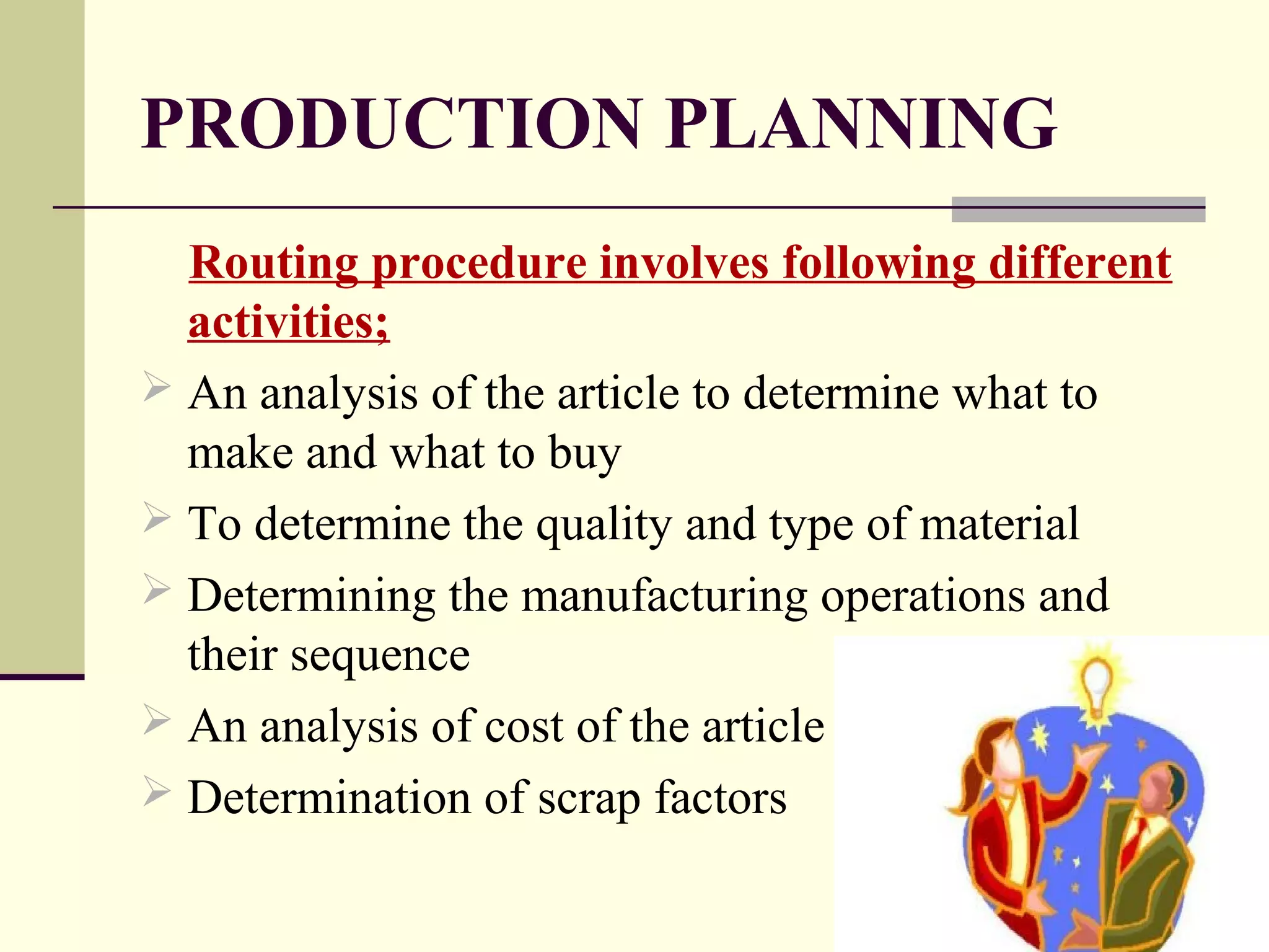 PRODUCTION PLANNING
Routing procedure involves following different
activities;
 An analysis of the article to determine what to
make and what to buy
 To determine the quality and type of material
 Determining the manufacturing operations and
their sequence
 An analysis of cost of the article
 Determination of scrap factors
 