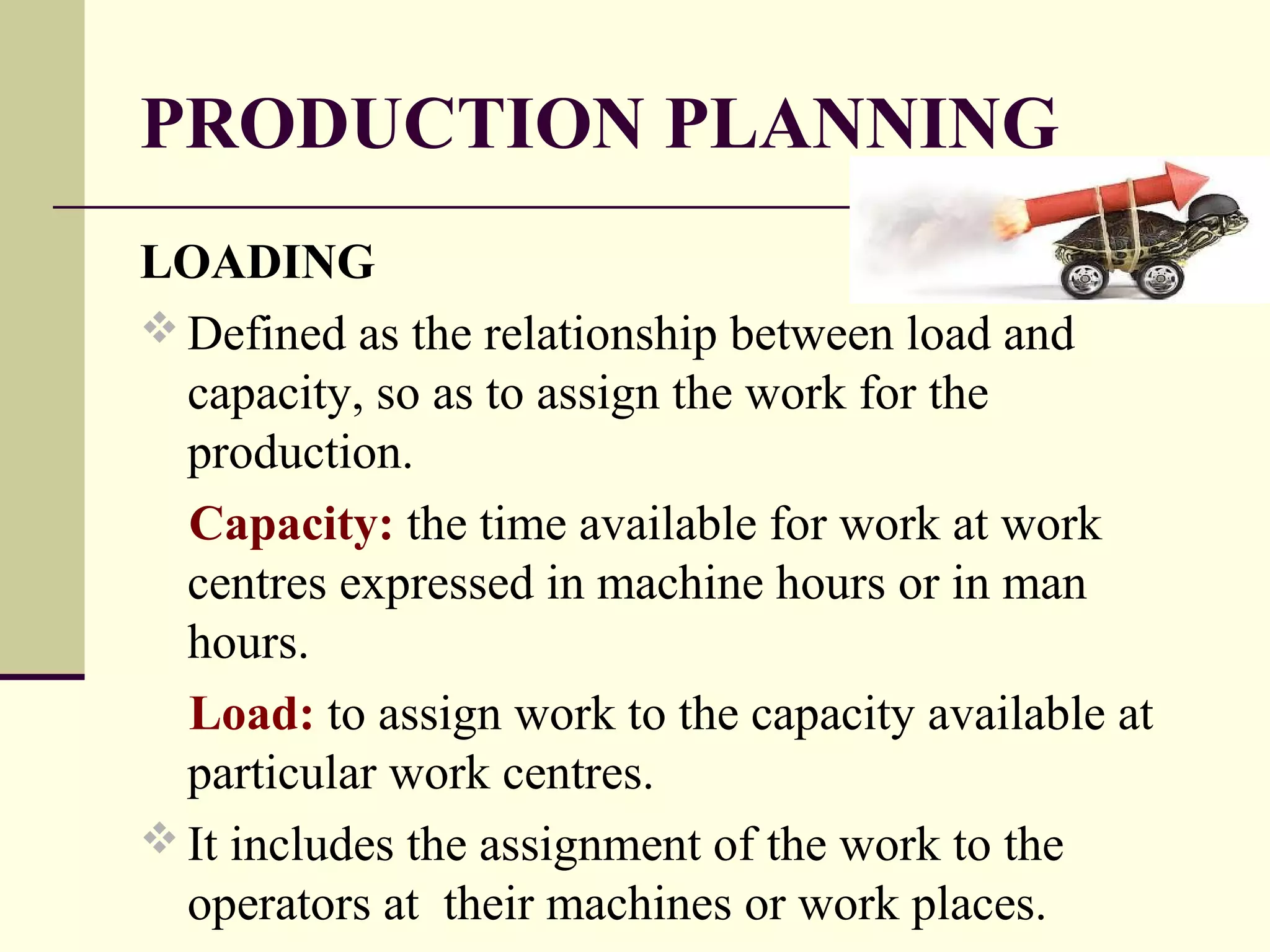 PRODUCTION PLANNING
LOADING
 Defined as the relationship between load and
capacity, so as to assign the work for the
production.
Capacity: the time available for work at work
centres expressed in machine hours or in man
hours.
Load: to assign work to the capacity available at
particular work centres.
 It includes the assignment of the work to the
operators at their machines or work places.
 