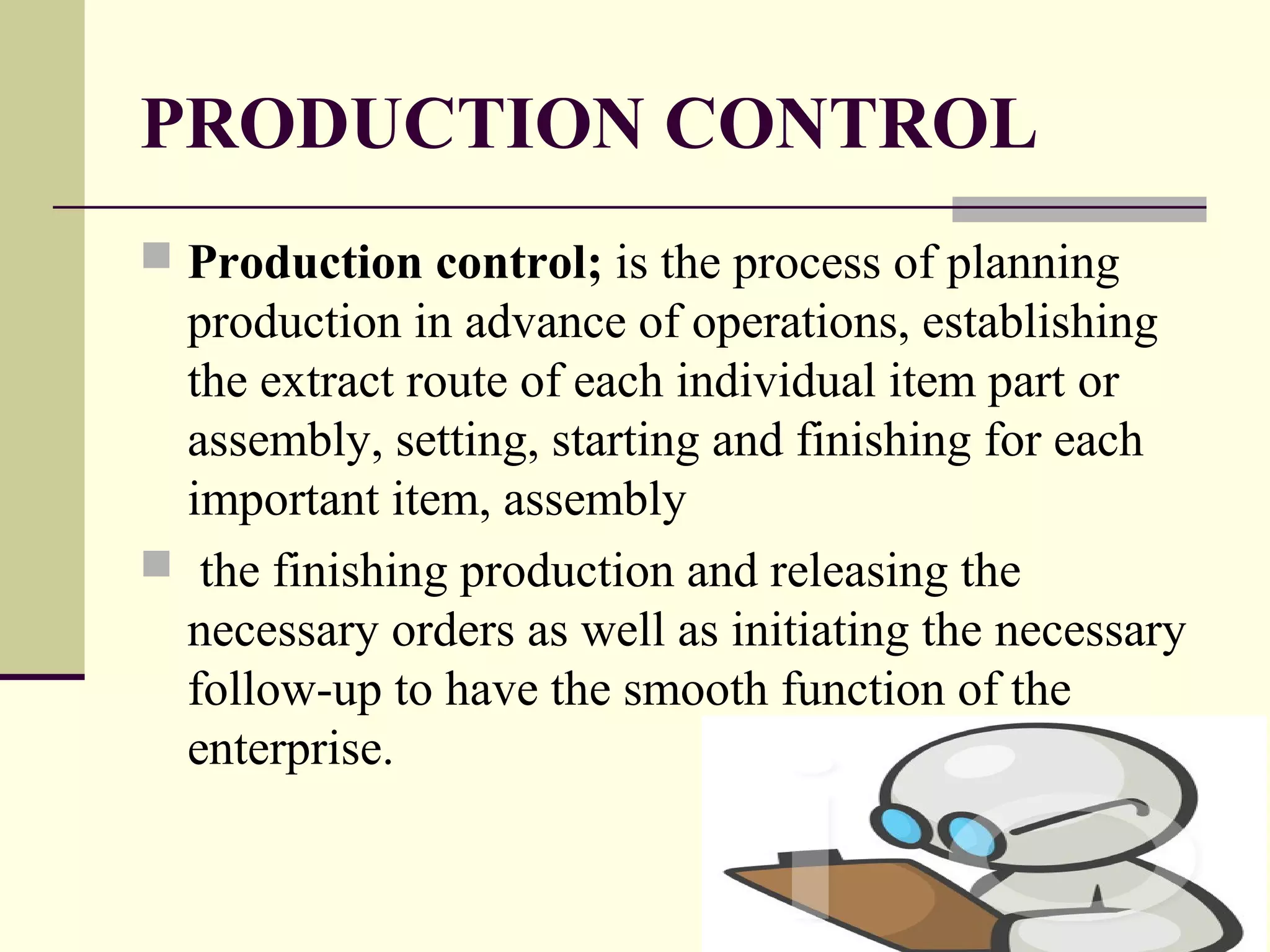 PRODUCTION CONTROL
 Production control; is the process of planning
production in advance of operations, establishing
the extract route of each individual item part or
assembly, setting, starting and finishing for each
important item, assembly
 the finishing production and releasing the
necessary orders as well as initiating the necessary
follow-up to have the smooth function of the
enterprise.
 