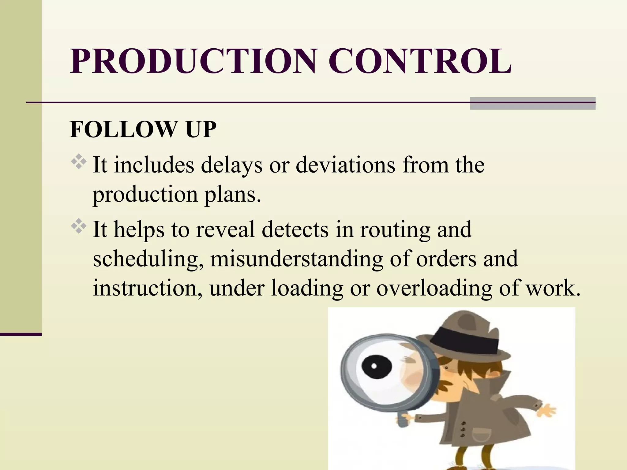 PRODUCTION CONTROL
FOLLOW UP
 It includes delays or deviations from the
production plans.
 It helps to reveal detects in routing and
scheduling, misunderstanding of orders and
instruction, under loading or overloading of work.
 