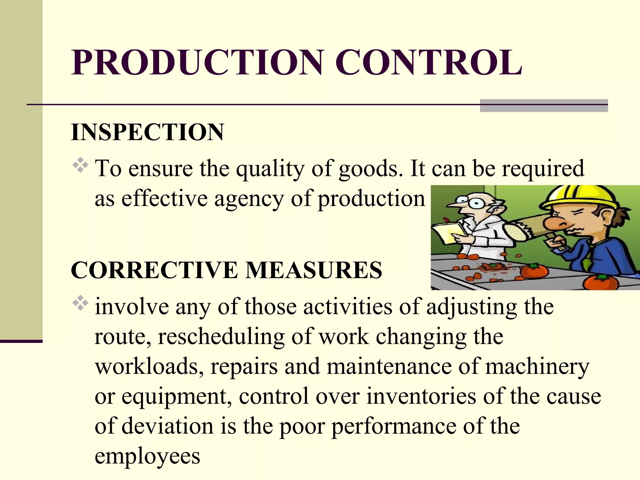PRODUCTION CONTROL
INSPECTION
 To ensure the quality of goods. It can be required
as effective agency of production
CORRECTIVE MEASURES
 involve any of those activities of adjusting the
route, rescheduling of work changing the
workloads, repairs and maintenance of machinery
or equipment, control over inventories of the cause
of deviation is the poor performance of the
employees
 