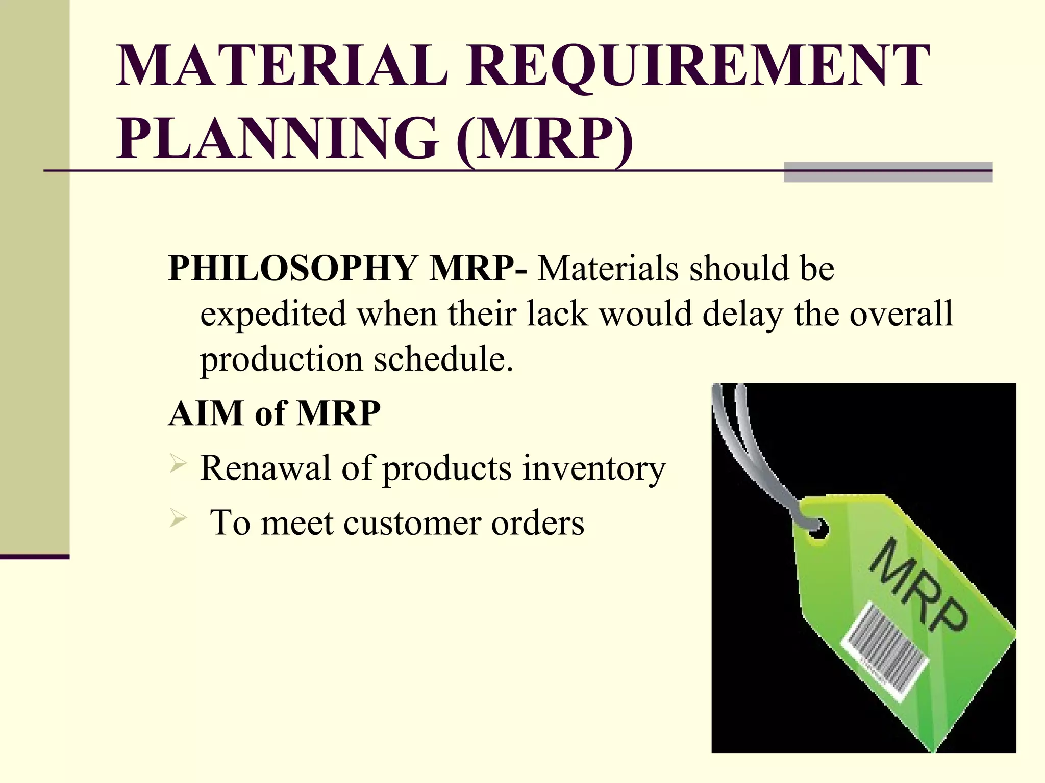 MATERIAL REQUIREMENT
PLANNING (MRP)
PHILOSOPHY MRP- Materials should be
expedited when their lack would delay the overall
production schedule.
AIM of MRP
 Renawal of products inventory
 To meet customer orders
 
