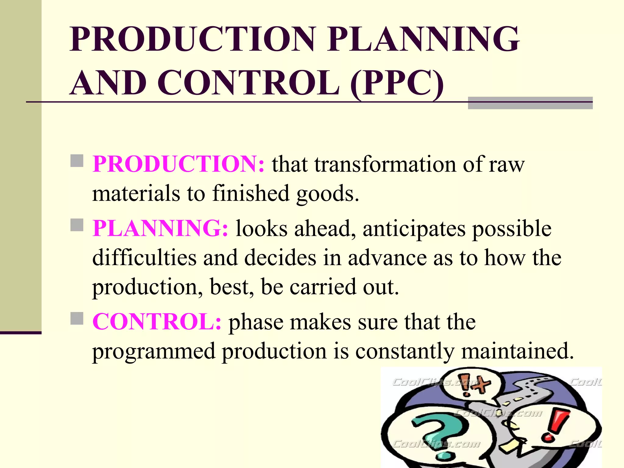 PRODUCTION PLANNING
AND CONTROL (PPC)
 PRODUCTION: that transformation of raw
materials to finished goods.
 PLANNING: looks ahead, anticipates possible
difficulties and decides in advance as to how the
production, best, be carried out.
 CONTROL: phase makes sure that the
programmed production is constantly maintained.
 
